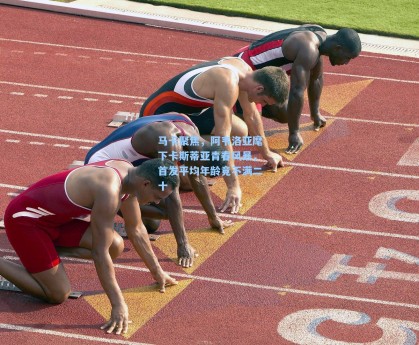 马卡聚焦，阿韦洛亚麾下卡斯蒂亚青春风暴，首发平均年龄竟不满二十