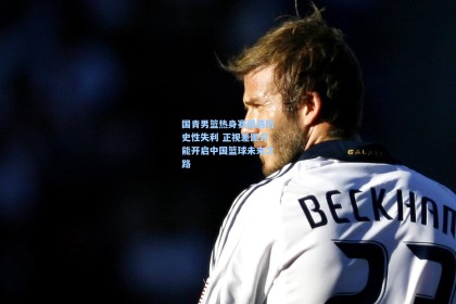 国青男篮热身赛遭遇历史性失利 正视差距方能开启中国篮球未来之路