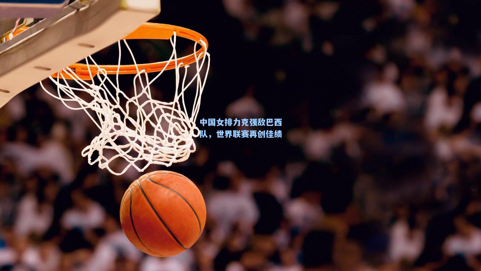 中国女排力克强敌巴西队，世界联赛再创佳绩