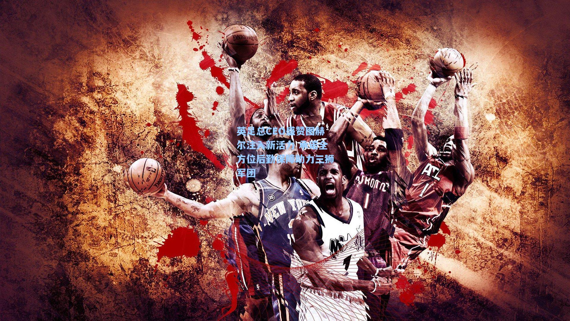 英足总CEO盛赞图赫尔注入新活力 承诺全方位后勤保障助力三狮军团