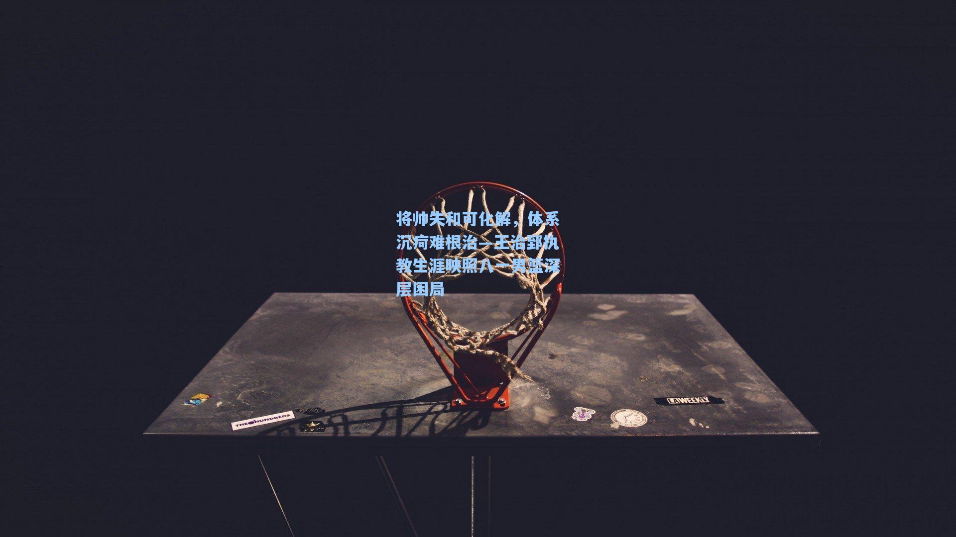 将帅失和可化解，体系沉疴难根治—王治郅执教生涯映照八一男篮深层困局